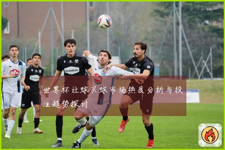 世界杯让球买球市场热度分析与投注趋势探讨